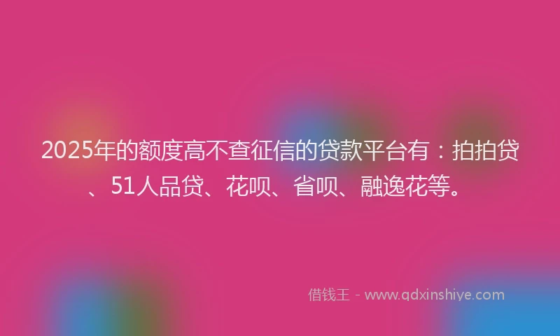 2025年的额度高不查征信的贷款平台有：拍拍贷、51人品贷、花呗、省呗、融逸花等。