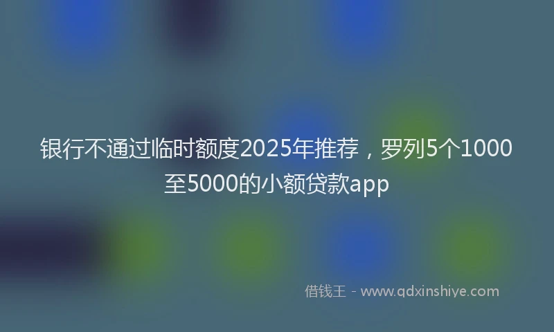 银行不通过临时额度2025年推荐，罗列5个1000至5000的小额贷款app