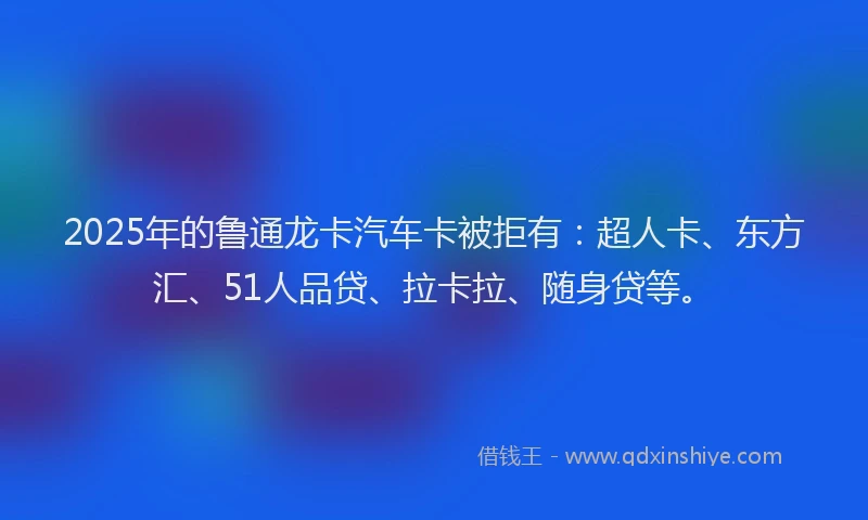 2025年的鲁通龙卡汽车卡被拒有：超人卡、东方汇、51人品贷、拉卡拉、随身贷等。