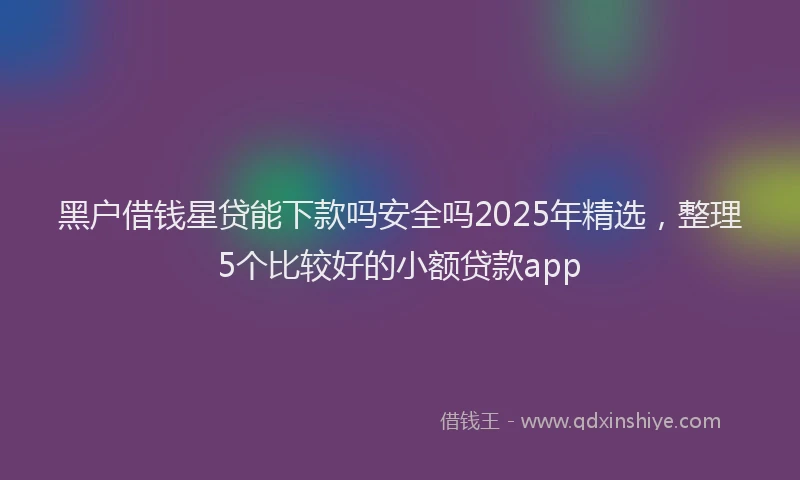 黑户借钱星贷能下款吗安全吗2025年精选，整理5个比较好的小额贷款app