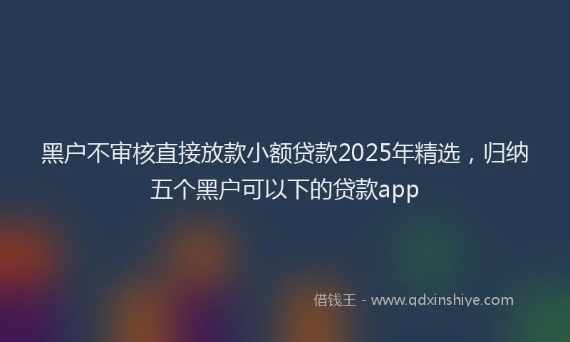 黑户不审核直接放款小额贷款2025年精选，归纳五个黑户可以下的贷款app