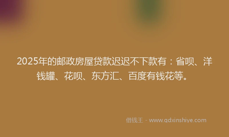2025年的邮政房屋贷款迟迟不下款有：省呗、洋钱罐、花呗、东方汇、百度有钱花等。