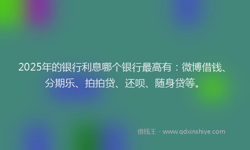 2025年的银行利息哪个银行最高有：微博借钱、分期乐、拍拍贷、还呗、随身贷等。