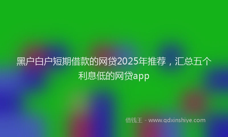 黑户白户短期借款的网贷2025年推荐，汇总五个利息低的网贷app
