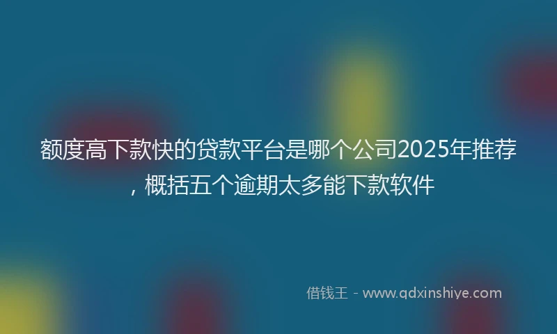 额度高下款快的贷款平台是哪个公司2025年推荐，概括五个逾期太多能下款软件