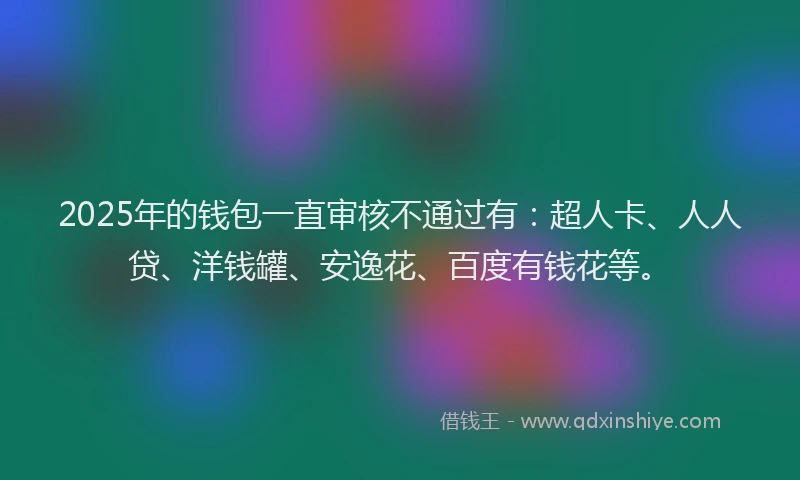 2025年的钱包一直审核不通过有：超人卡、人人贷、洋钱罐、安逸花、百度有钱花等。