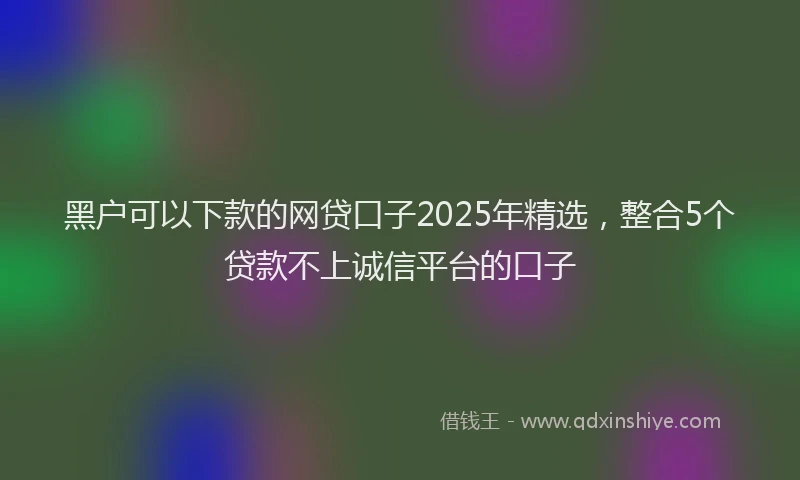 黑户可以下款的网贷口子2025年精选，整合5个贷款不上诚信平台的口子