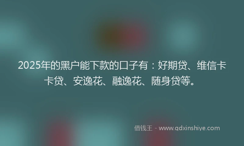 2025年的黑户能下款的口子有：好期贷、维信卡卡贷、安逸花、融逸花、随身贷等。