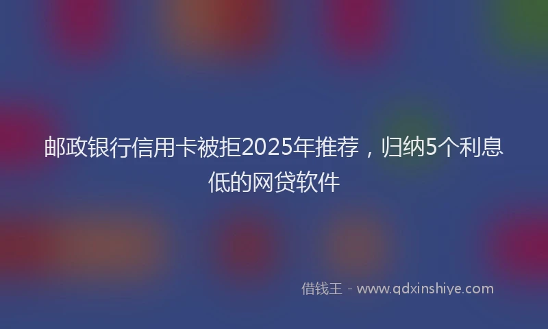 邮政银行信用卡被拒2025年推荐，归纳5个利息低的网贷软件