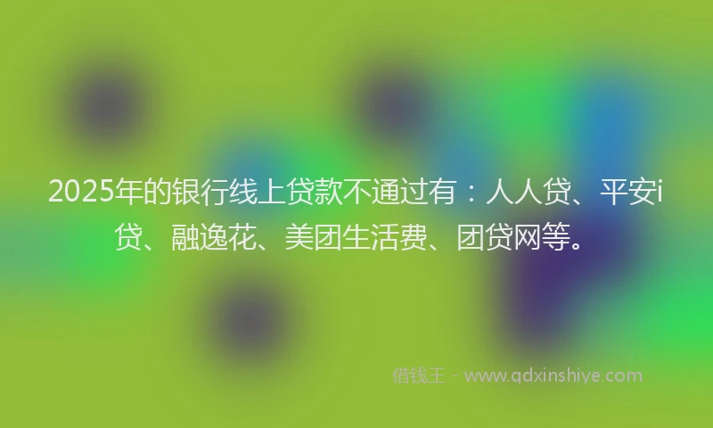 2025年的银行线上贷款不通过有：人人贷、平安i贷、融逸花、美团生活费、团贷网等。