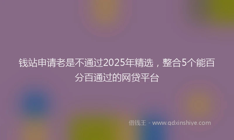 钱站申请老是不通过2025年精选，整合5个能百分百通过的网贷平台