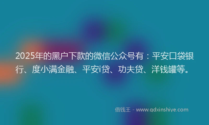2025年的黑户下款的微信公众号有：平安口袋银行、度小满金融、平安i贷、功夫贷、洋钱罐等。