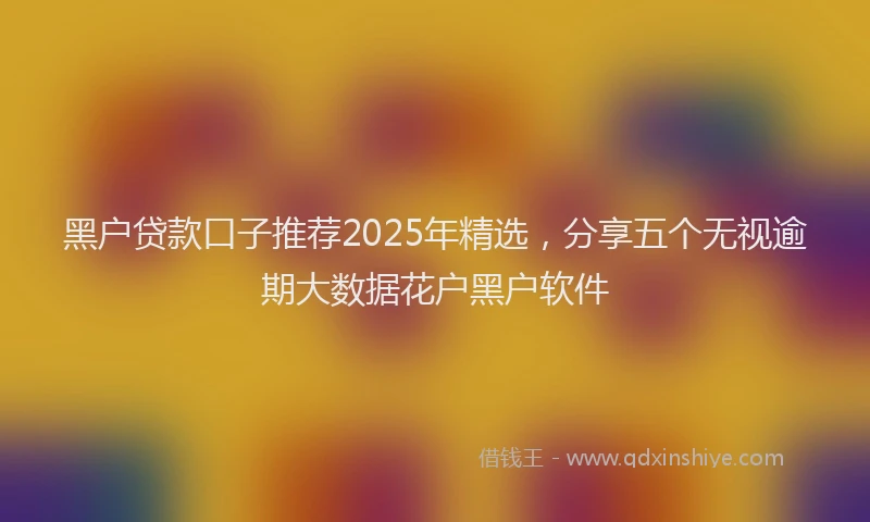 黑户贷款口子推荐2025年精选，分享五个无视逾期大数据花户黑户软件