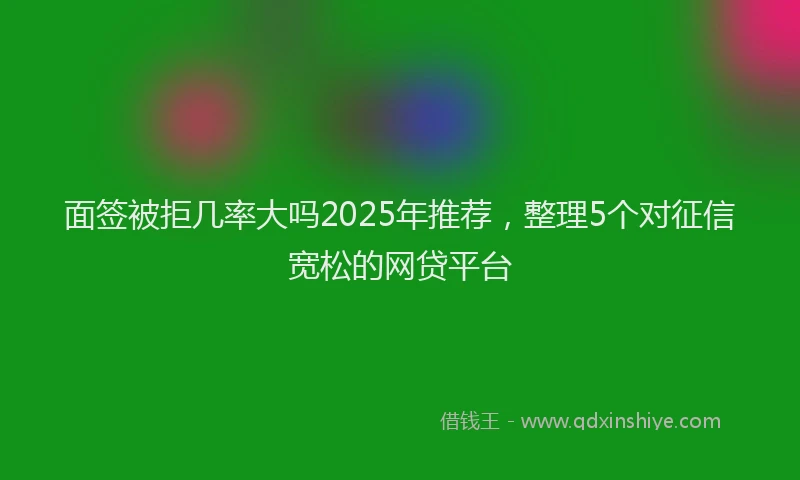 面签被拒几率大吗2025年推荐，整理5个对征信宽松的网贷平台