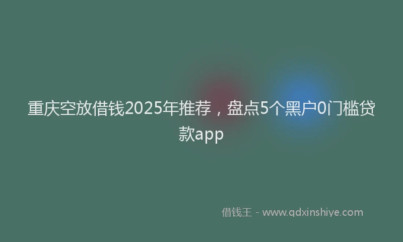 重庆空放借钱2025年推荐，盘点5个黑户0门槛贷款app