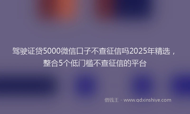 驾驶证贷5000微信口子不查征信吗2025年精选,整合5个低门槛不查征信的平台