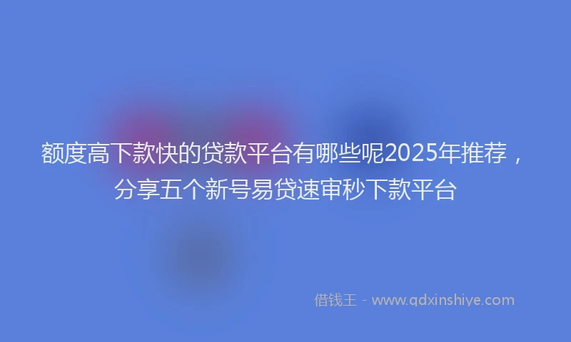额度高下款快的贷款平台有哪些呢2025年推荐，分享五个新号易贷速审秒下款平台