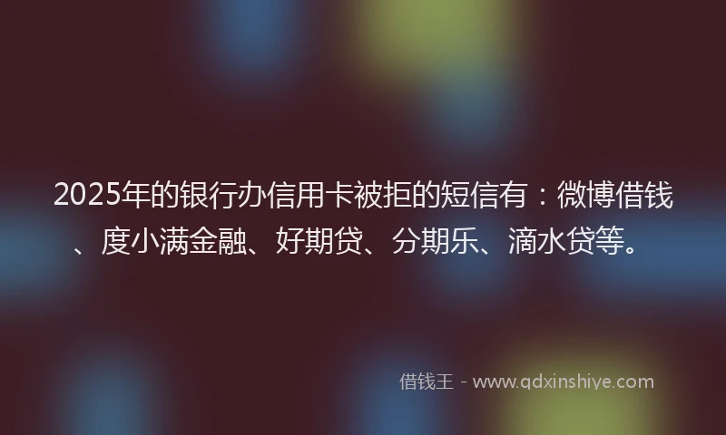 2025年的银行办信用卡被拒的短信有：微博借钱、度小满金融、好期贷、分期乐、滴水贷等。