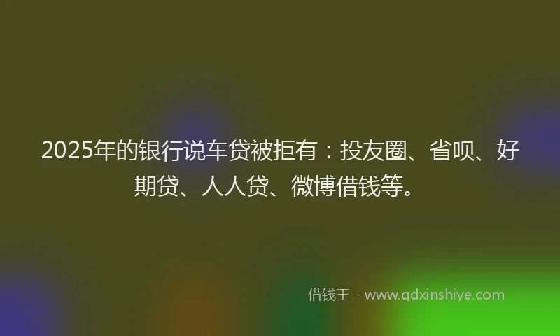 2025年的银行说车贷被拒有：投友圈、省呗、好期贷、人人贷、微博借钱等。