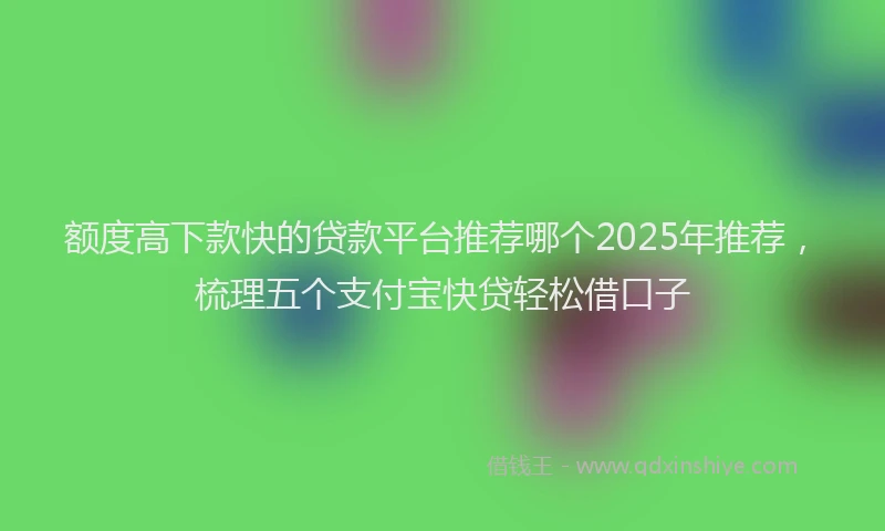 额度高下款快的贷款平台推荐哪个2025年推荐，梳理五个支付宝快贷轻松借口子