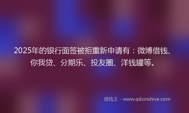 2025年的银行面签被拒重新申请有：微博借钱、你我贷、分期乐、投友圈、洋钱罐等。
