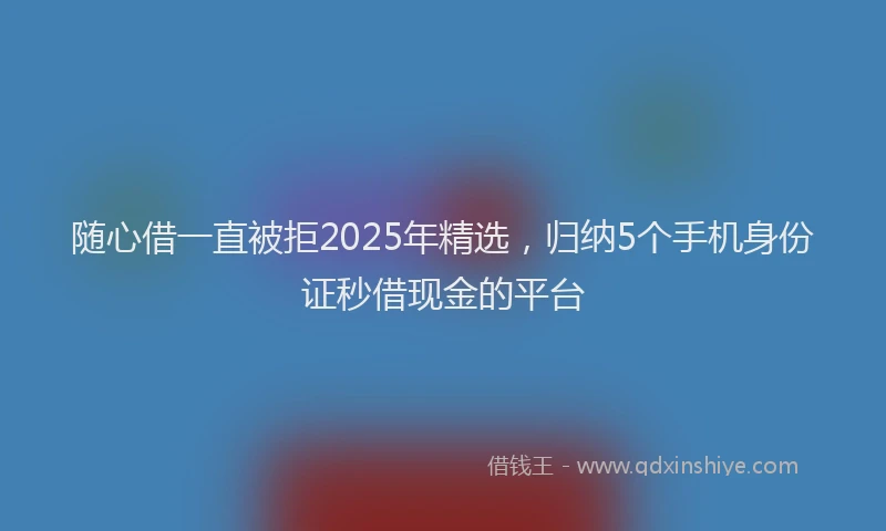 随心借一直被拒2025年精选，归纳5个手机身份证秒借现金的平台