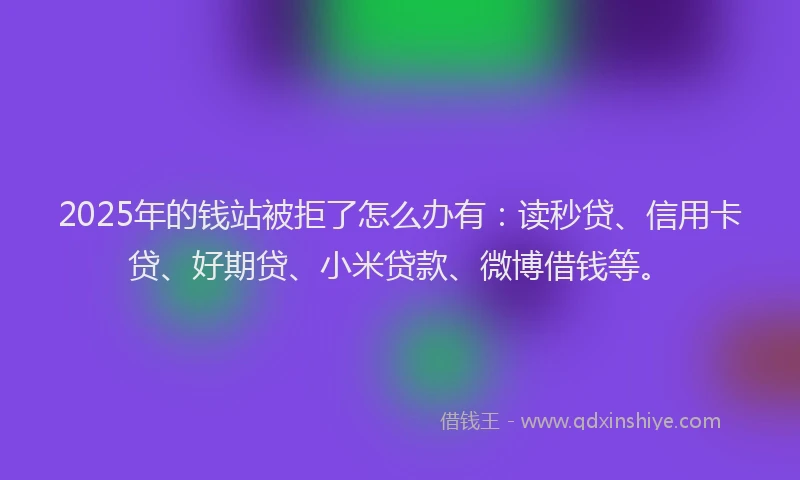 2025年的钱站被拒了怎么办有：读秒贷、信用卡贷、好期贷、小米贷款、微博借钱等。