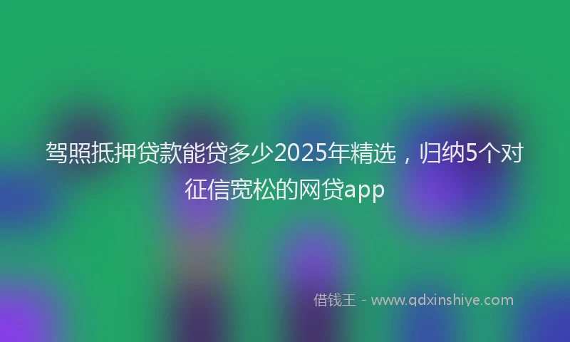 驾照抵押贷款能贷多少2025年精选，归纳5个对征信宽松的网贷app