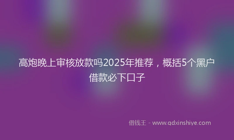 高炮晚上审核放款吗2025年推荐，概括5个黑户借款必下口子