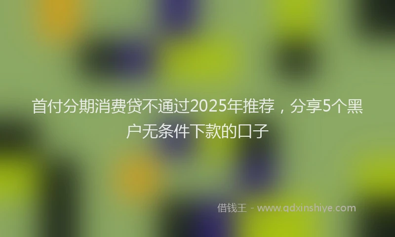 首付分期消费贷不通过2025年推荐，分享5个黑户无条件下款的口子