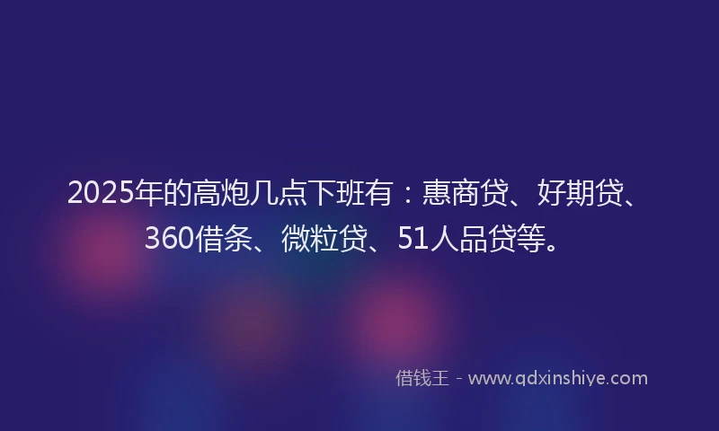2025年的高炮几点下班有：惠商贷、好期贷、360借条、微粒贷、51人品贷等。