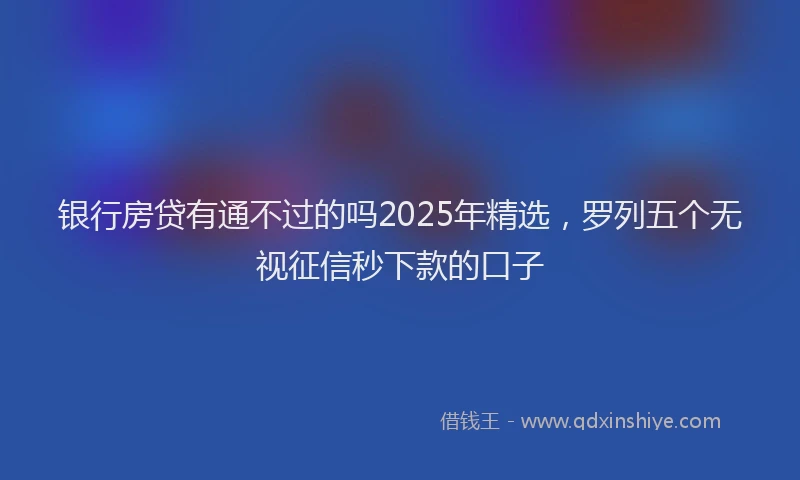 银行房贷有通不过的吗2025年精选，罗列五个无视征信秒下款的口子