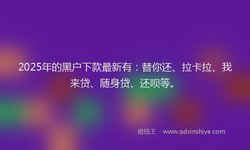 2025年的黑户下款最新有：替你还、拉卡拉、我来贷、随身贷、还呗等。