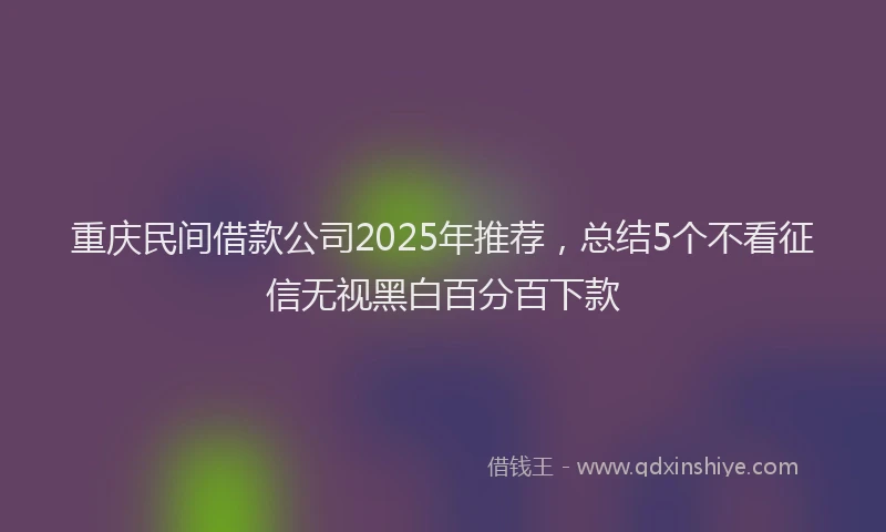 重庆民间借款公司2025年推荐，总结5个不看征信无视黑白百分百下款