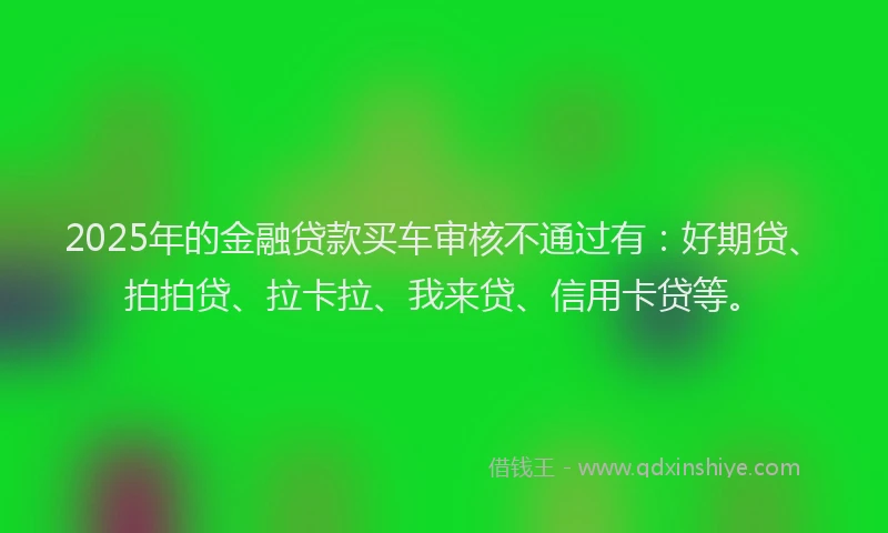 2025年的金融贷款买车审核不通过有：好期贷、拍拍贷、拉卡拉、我来贷、信用卡贷等。