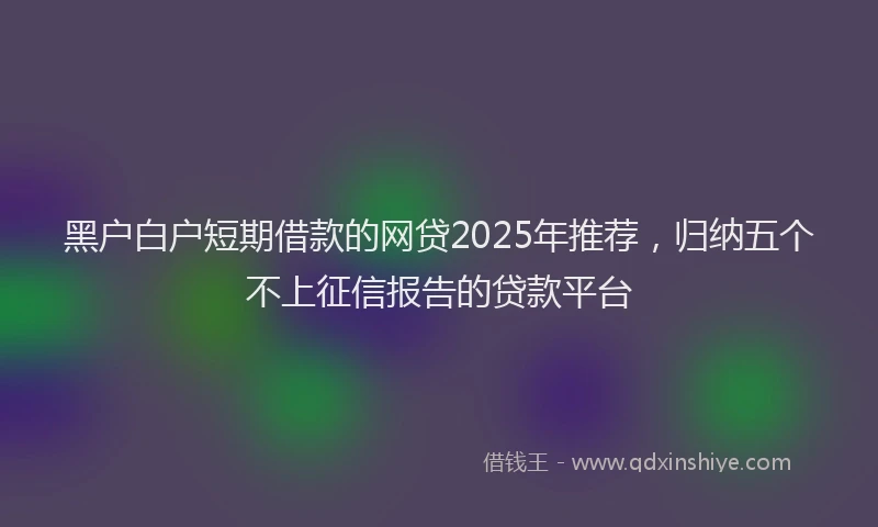 黑户白户短期借款的网贷2025年推荐，归纳五个不上征信报告的贷款平台