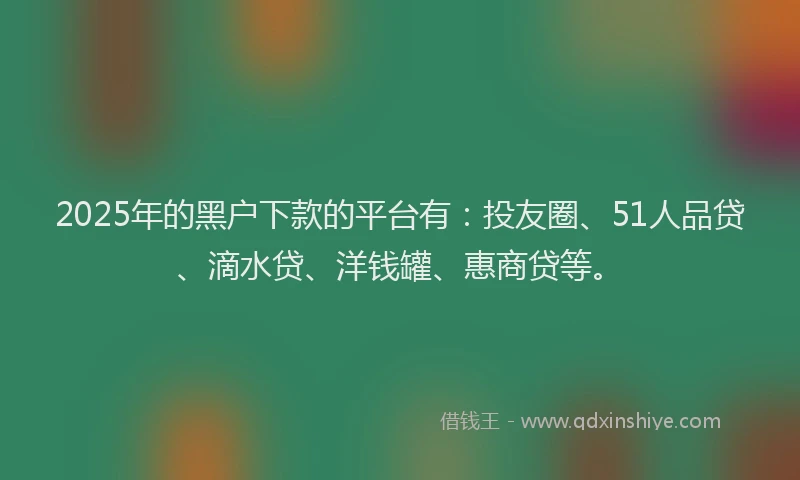 2025年的黑户下款的平台有：投友圈、51人品贷、滴水贷、洋钱罐、惠商贷等。