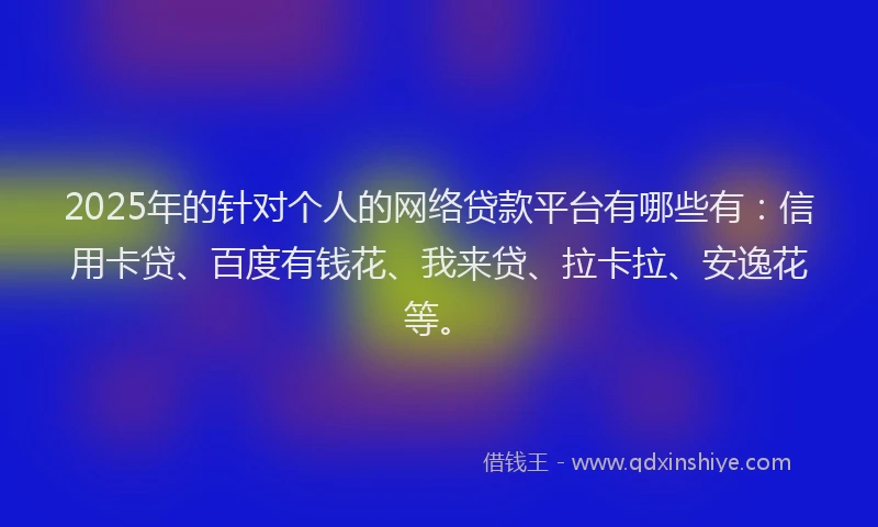 2025年的针对个人的网络贷款平台有哪些有：信用卡贷、百度有钱花、我来贷、拉卡拉、安逸花等。