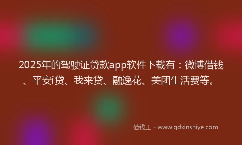 2025年的驾驶证贷款app软件下载有：微博借钱、平安i贷、我来贷、融逸花、美团生活费等。