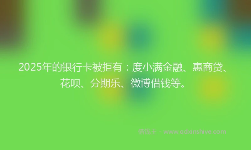 2025年的银行卡被拒有：度小满金融、惠商贷、花呗、分期乐、微博借钱等。