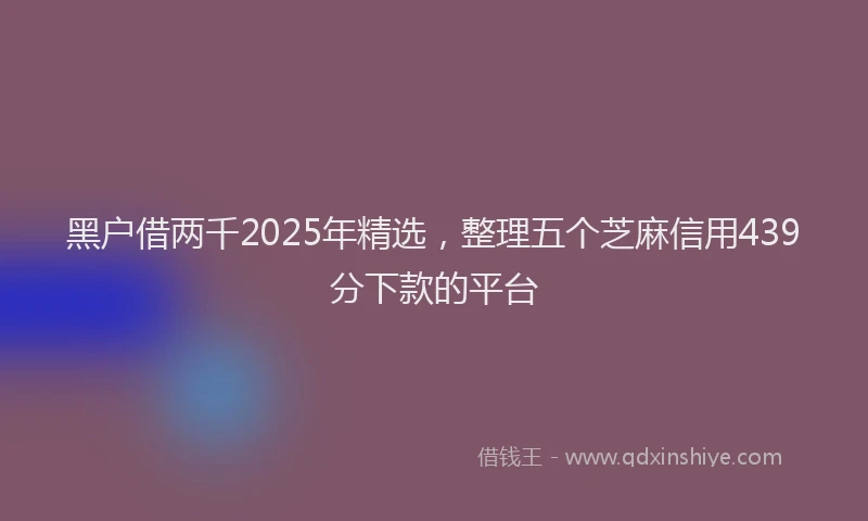 黑户借两千2025年精选，整理五个芝麻信用439分下款的平台