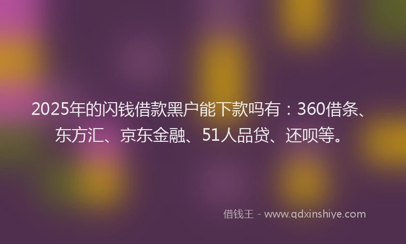 2025年的闪钱借款黑户能下款吗有：360借条、东方汇、京东金融、51人品贷、还呗等。