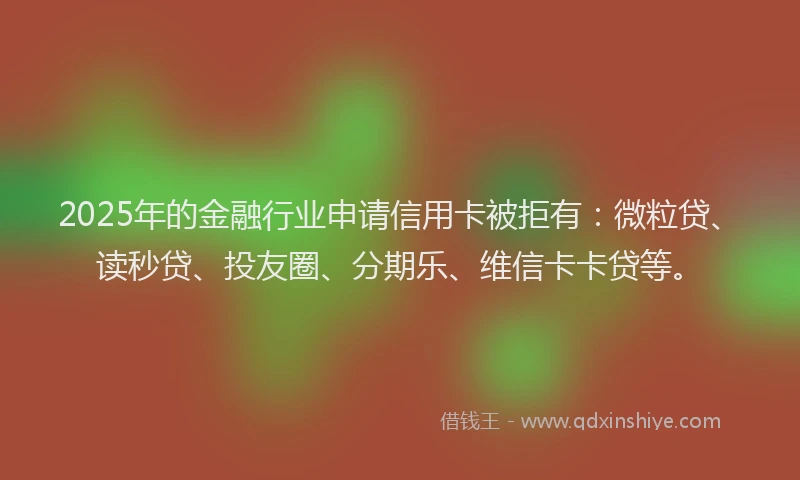 2025年的金融行业申请信用卡被拒有：微粒贷、读秒贷、投友圈、分期乐、维信卡卡贷等。