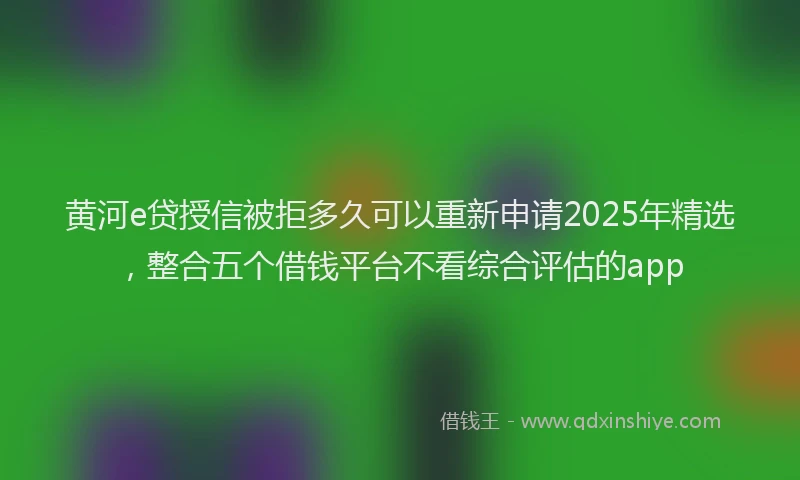 黄河e贷授信被拒多久可以重新申请2025年精选，整合五个借钱平台不看综合评估的app