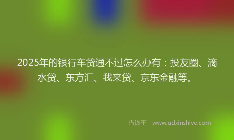 2025年的银行车贷通不过怎么办有：投友圈、滴水贷、东方汇、我来贷、京东金融等。