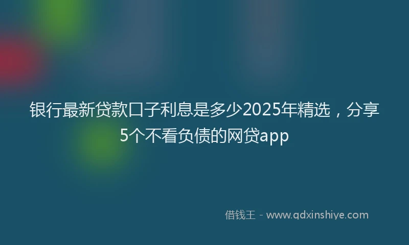 银行最新贷款口子利息是多少2025年精选，分享5个不看负债的网贷app