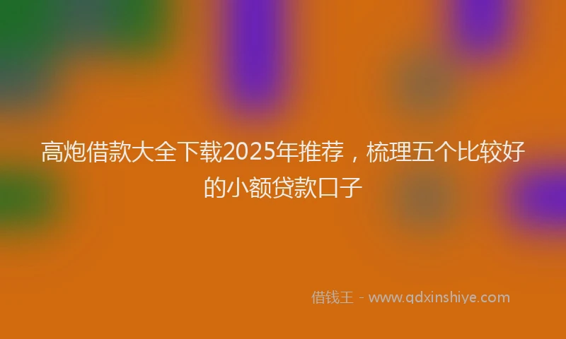 高炮借款大全下载2025年推荐，梳理五个比较好的小额贷款口子
