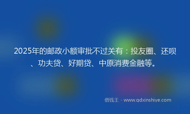 2025年的邮政小额审批不过关有：投友圈、还呗、功夫贷、好期贷、中原消费金融等。