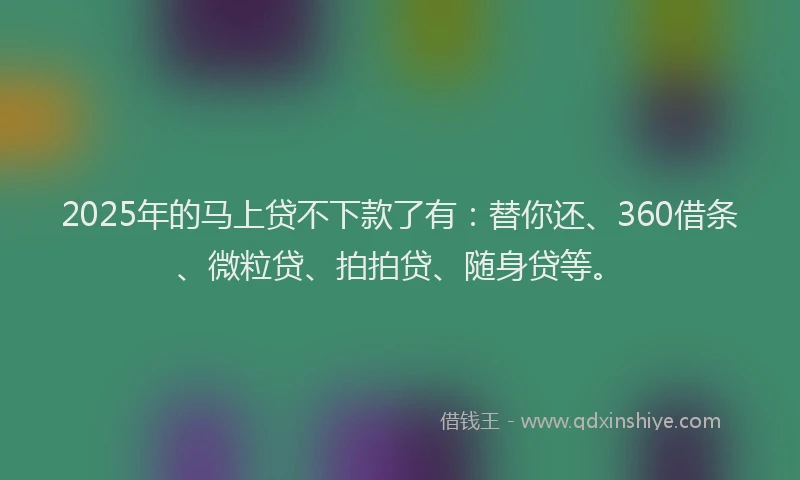 2025年的马上贷不下款了有：替你还、360借条、微粒贷、拍拍贷、随身贷等。