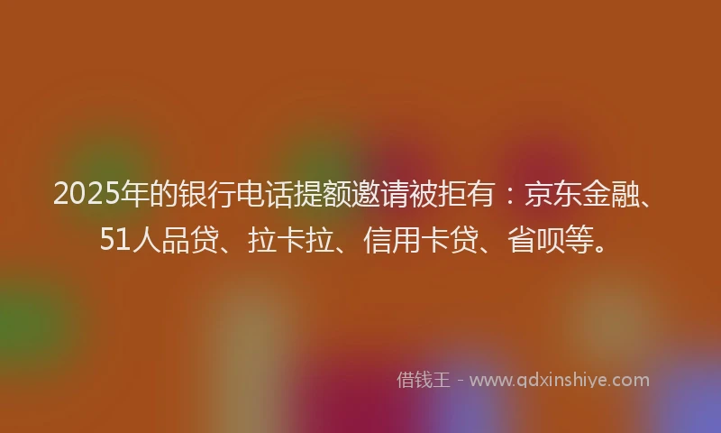 2025年的银行电话提额邀请被拒有：京东金融、51人品贷、拉卡拉、信用卡贷、省呗等。